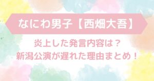 なにわ男子【西畑大吾】炎上した発言内容と新潟公演が遅れた理由まとめ！